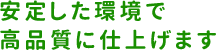 安定した環境で高品質に仕上げます